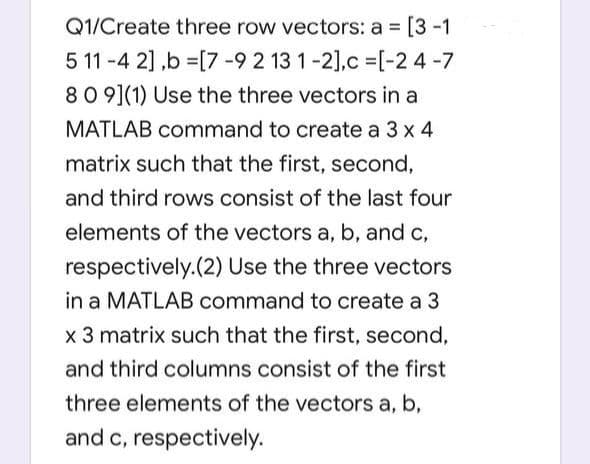 Q1/Create three row vectors: a = [3-1
5 11 -4 2] ,b =[7 -9 2 13 1-2],c =[-2 4-7
80 9](1) Use the three vectors in a
MATLAB command to create a 3 x 4
matrix such that the first, second,
and third rows consist of the last four
elements of the vectors a, b, and c,
respectively.(2) Use the three vectors
in a MATLAB command to create a 3
x 3 matrix such that the first, second,
and third columns consist of the first
three elements of the vectors a, b,
and c, respectively.
