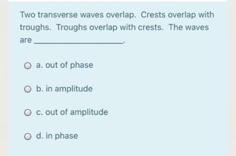 Two transverse waves overlap. Crests overlap with
troughs. Troughs overlap with crests. The waves
are
O a. out of phase
O b. in amplitude
O c. out of amplitude
O d. in phase
