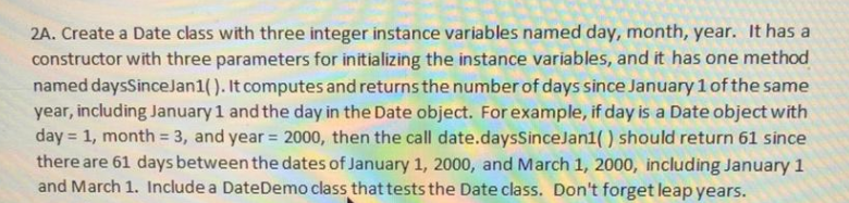 2A. Create a Date class with three integer instance variables named day, month, year. It has a
constructor with three parameters for initializing the instance variables, and it has one method
named daysSinceJan1(). It computes and returns the number of days since January1ofthe same
year, including January 1 and the day in the Date object. For example, if day is a Date object with
day = 1, month = 3, and year = 2000, then the call date.daysSinceJan1( ) should return 61 since
there are 61 days between the dates of January 1, 2000, and March 1, 2000, including January1
and March 1. Include a DateDemo class that tests the Date class. Don't forget leap years.
%3D
%3D
