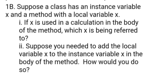 1B. Suppose a class has an instance variable
x and a method with a local variable x.
i. If x is used in a calculation in the body
of the method, which x is being referred
to?
ii. Suppose you needed to add the local
variable x to the instance variable x in the
body of the method. How would you do
so?
