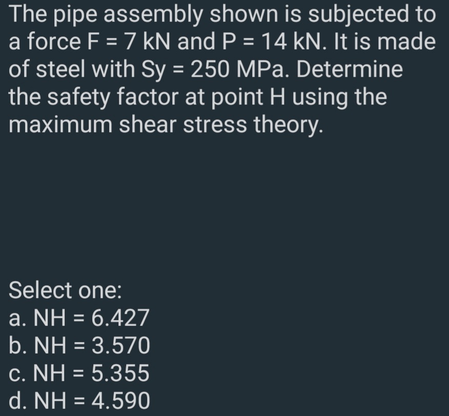 The pipe assembly shown is subjected to
a force F = 7 kN and P = 14 kN. It is made
of steel with Sy = 250 MPa. Determine
the safety factor at point H using the
maximum shear stress theory.
%3D
Select one:
a. NH = 6.427
b. NH = 3.570
c. NH = 5.355
d. NH = 4.590
