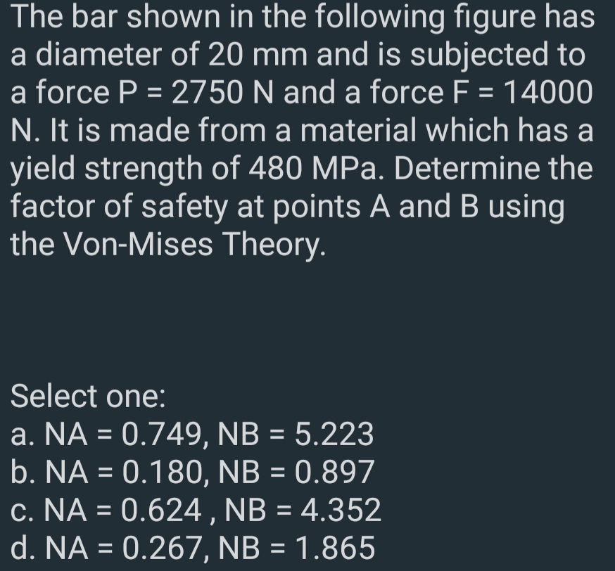 The bar shown in the following figure has
a diameter of 20 mm and is subjected to
a force P = 2750 N and a force F = 14000
N. It is made from a material which has a
yield strength of 480 MPa. Determine the
factor of safety at points A and B using
the Von-Mises Theory.
Select one:
a. NA = 0.749, NB = 5.223
b. NA = 0.180, NB = 0.897
c. NA = 0.624, NB = 4.352
d. NA = 0.267, NB = 1.865
%3D
%3D
