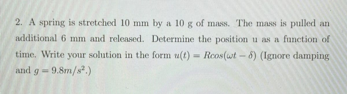 2. A spring is stretched 10 mm by a 10 g of mass. The mass is pulled an
additional 6 mm and released. Determine the position u as a function of
time. Write your solution in the form u(t) = Rcos(wt-6) (Ignore damping
and g = 9.8m/s².)
