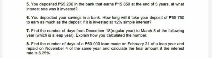 5. You deposited P65 200 in the bank that earns P15 850 at the end of 5 years, at what
interest rate was it invested?
6. You deposited your savings in a bank. How long will it take your deposit of P55 750
to earn as much as the deposit if it is invested at 12% simple interest?
7. Find the number of days from December 18(regular year) to March 8 of the following
year (which is a leap year). Explain how you calculated the number.
8. Find the number of days of a P50 000 loan made on February 21 of a leap year and
repaid on November 4 of the same year and calculate the final amount if the interest
rate is 6.25%.
