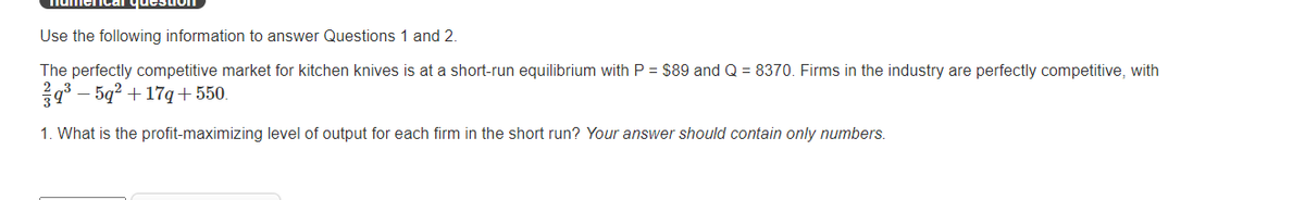 Use the following information to answer Questions 1 and 2.
The perfectly competitive market for kitchen knives is at a short-run equilibrium with P = $89 and Q = 8370. Firms in the industry are perfectly competitive, with
9° – 5q? + 17q+550.
1. What is the profit-maximizing level of output for each firm in the short run? Your answer should contain only numbers.
