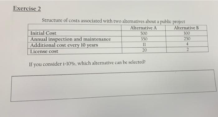 Exercise 2
Structure of costs associated with two alternatives about a public project
Alternative B
300
250
Alternative A
500
Initial Cost
Annual inspection and maintenance
Additional cost every 10 years
License cost
350
11
4
20
If you consider i-10%, which alternative can be selected?
