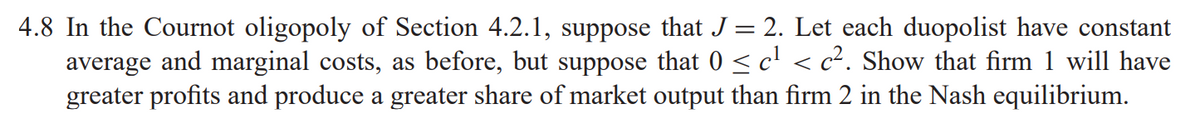 4.8 In the Cournot oligopoly of Section 4.2.1, suppose that J= 2. Let each duopolist have constant
average and marginal costs, as before, but suppose that 0 <c' < c². Show that firm 1 will have
greater profits and produce a greater share of market output than firm 2 in the Nash equilibrium.
%3D
