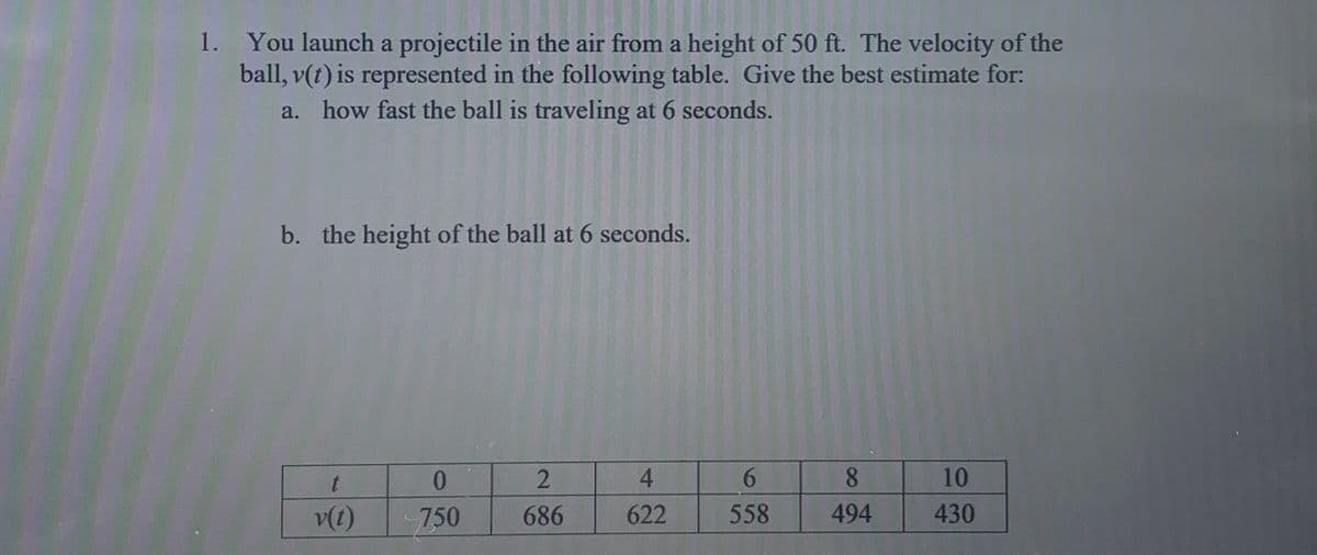 1. You launch a projectile in the air from a height of 50 ft. The velocity of the
ball, v(t) is represented in the following table. Give the best estimate for:
a. how fast the ball is traveling at 6 seconds.
b. the height of the ball at 6 seconds.
0.
4.
6.
8.
10
v(t)
750
686
622
558
494
430
