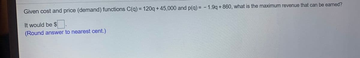 Given cost and price (demand) functions C(q) = 120q + 45,000 and p(q) = - 1.9q + 860, what is the maximum revenue that can be earned?
%3D
It would be $.
(Round answer to nearest cent.)
