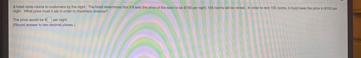 A hotel rents rooms to customers by the night. The hotel determines that if it sets the price of the room to be $150 per night, 145 rooms will be rented. In order to rent 195 rooms, it must lower the price to $100 per
night. What price must it set in order to maximize revenue?
The price would be $ per night.
(Round answer to two decimal places.)
