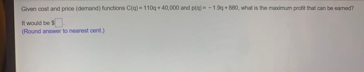 Given cost and price (demand) functions C(q) = 110q + 40,000 and p(q) =- 1.9q + 880, what is the maximum profit that can be earned?
%3D
It would be $
(Round answer to nearest cent.)
