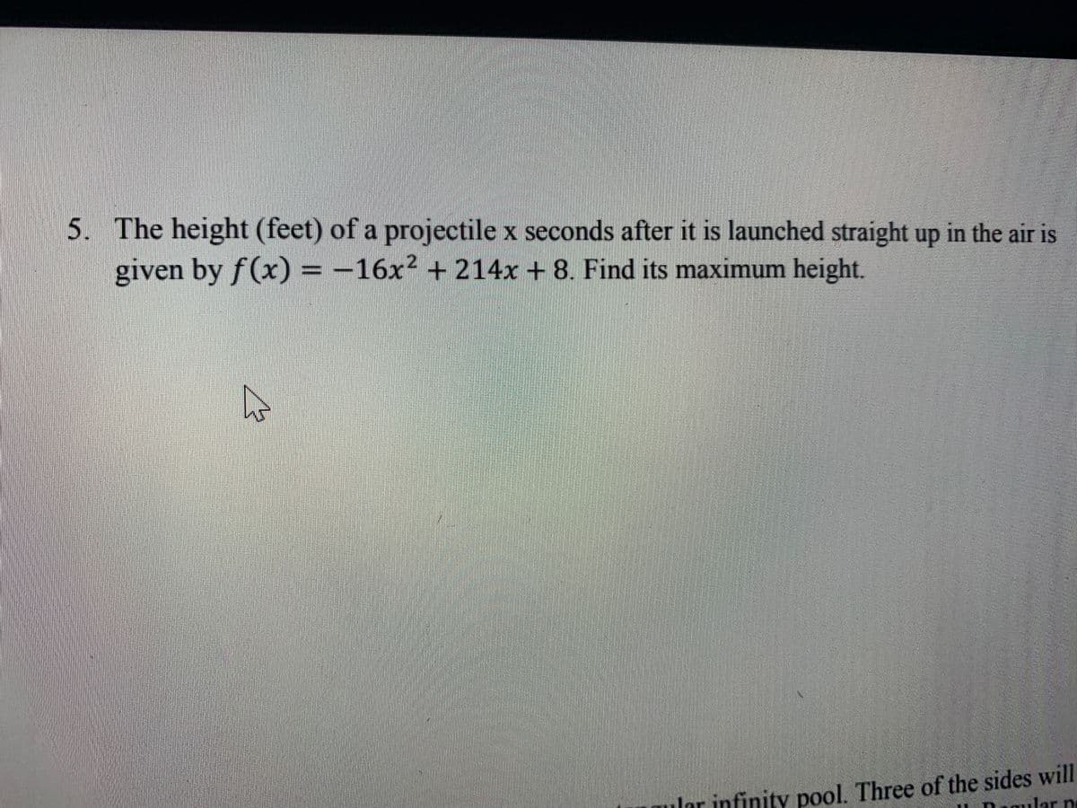 5. The height (feet) of a projectile x seconds after it is launched straight up in the air is
given by f(x) = -16x² + 214x + 8. Find its maximum height.
Iar infinity pool. Three of the sides will
ular pe
