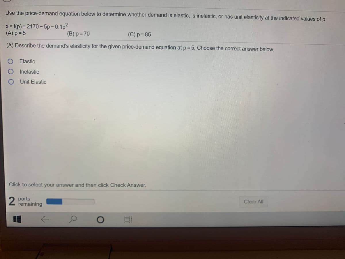 Use the price-demand equation below to determine whether demand is elastic, is inelastic, or has unit elasticity at the indicated values of p.
x-f(p)%3D2170 – 5p – 0.1p?
(A) p = 5
(B) p = 70
(C) p=D85
(A) Describe the demand's elasticity for the given price-demand equation at p= 5. Choose the correct answer below.
O E lastic
O I nelastic
O Unit Elastic
Click to select your answer and then click Check Answer.
2 parts
remaining
Clear All
II
