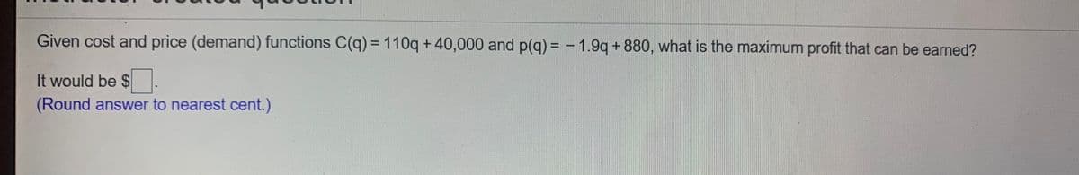 Given cost and price (demand) functions C(q) =110q+ 40,000 and p(q) = - 1.9q+880, what is the maximum profit that can be earned?
It would be $.
(Round answer to nearest cent.)
