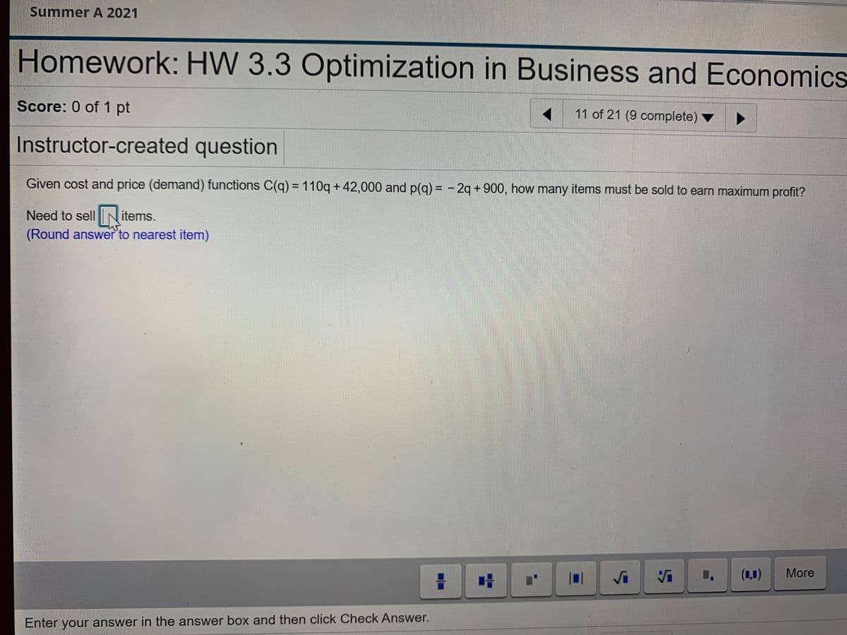 Summer A 2021
Homework: HW 3.3 Optimization in Business and Economics
Score: 0 of 1 pt
11 of 21 (9 complete) ▼
Instructor-created question
Given cost and price (demand) functions C(q) = 110q +42,000 and p(q) = - 2q + 900, how many items must be sold to earn maximum profit?
%3D
Need to sell N items.
(Round answer to nearest item)
(1,1)
More
Enter your answer in the answer box and then click Check Answer.
