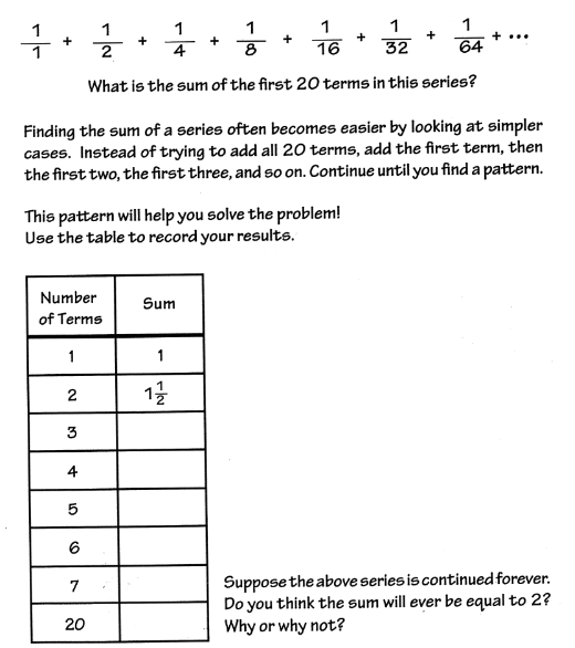 1
1
1
1
+...
글
+
+
2
4
16
32
64
What is the sum of the first 20 terms in this series?
Finding the sum of a series often becomes easier by looking at simpler
cases. Instead of trying to add all 20 terms, add the first term, then
the first two, the first three, and so on. Continue until you find a pattern.
This pattern will help you solve the problem!
Use the table to record your results.
Number
Sum
of Terms
1
1
2
1글
3
4
6
Suppose the above series is continued forever.
Do you think the sum will ever be equal to 2?
Why or why not?
7
20
