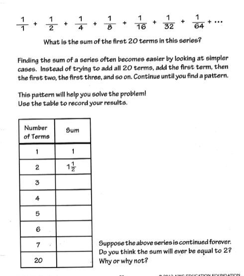 글
+
+
16
32
64
What is the sum of the first 20 terms in this series?
Finding the sum of a series often becomes easier by looking at simpler
cases. Instead of trying to add all 20 terms, add the first term, then
the first two, the first three, and so on. Continue until you find a pattern.
This pattern will help you solve the problem!
Use the table to record your results.
Number
Sum
of Terme
1
1
13
3
4
Suppose the above series is continued forever.
Do you think the sum will ever be equal to 2?
Why or why not?
7
20
EDICATION FOUNDATION
2.
