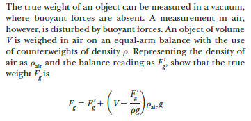 The true weight of an object can be measured in a vacuum,
where buoyant forces are absent. A measurement in air,
however, is disturbed by buoyant forces. An object of volume
V is weighed in air on an equal-arm balance with the use
of counterweights of density p. Representing the density of
air as Pair and the balance reading as F, show that the true
weight Fis
F'
F = F'+
(v-
V
Pairg
Pg,
