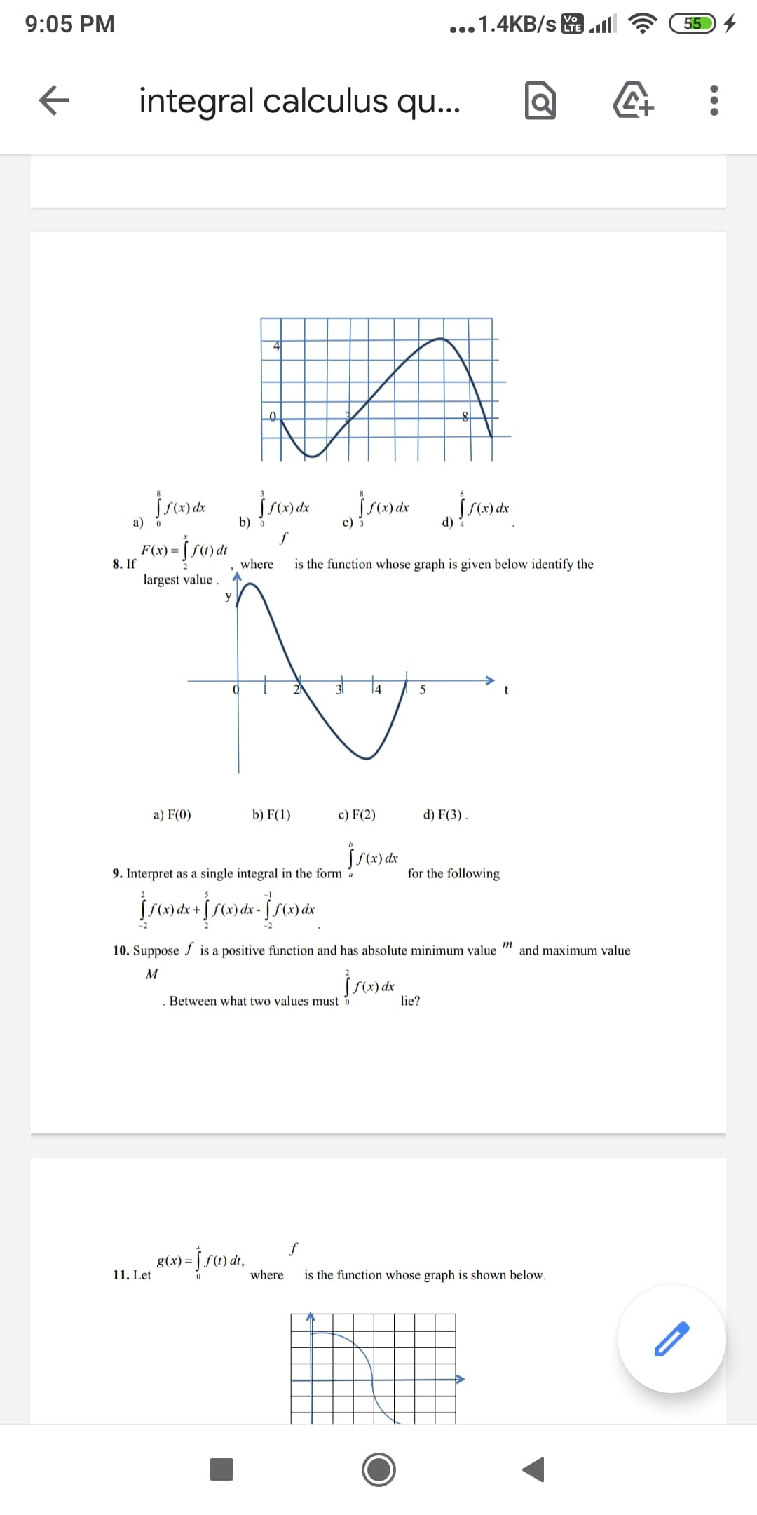 9:05 PM
...1.4KB/s .ll
55
Vo
integral calculus qu..
a) o
b) o
c) 3
d) 4
j Su)dt
F(x) =
8. If
largest value .
where
is the function whose graph is given below identify the
14
5
a) F(0)
b) F(1)
c) F(2)
d) F(3) .
9. Interpret as a single integral in the form a
for the following
10. Suppose f is a positive function and has absolute minimum value
and maximum value
M
Between what two values must o
lie?
g(x) =
11. Let
where
is the function whose graph is shown below.
