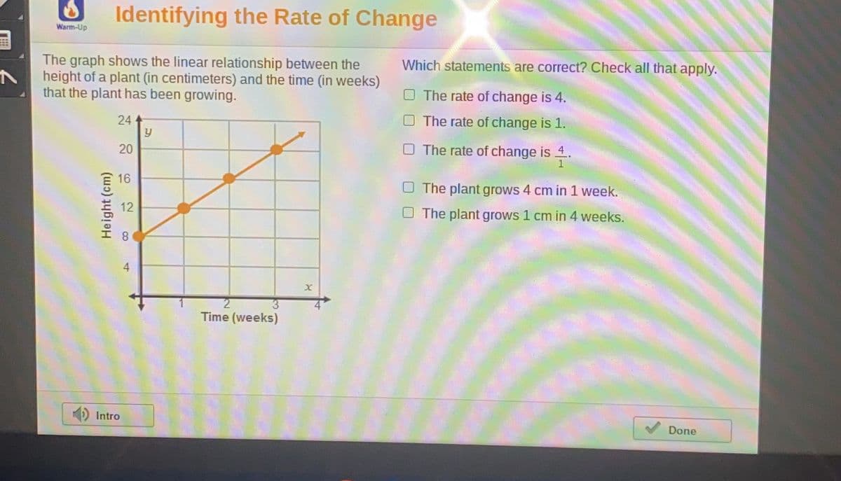 Identifying the Rate of Change
Warm-Up
The graph shows the linear relationship between the
height of a plant (in centimeters) and the time (in weeks)
that the plant has been growing.
Which statements are correct? Check all that apply.
O The rate of change is 4.
24
The rate of change is 1.
O The rate of change is 4.
16
The plant grows 4 cm in 1 week.
12
The plant grows 1 cm in 4 weeks.
Time (weeks)
Intro
Done
20
Height (cm)
