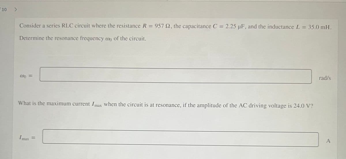 10
Consider a series RLC circuit where the resistance R = 957 Q, the capacitance C = 2.25 µF, and the inductance L = 35.0 mH.
%3D
%3D
Determine the resonance frequency wo of the circuit.
rad/s
What is the maximum current Imax when the circuit is at resonance, if the amplitude of the AC driving voltage is 24.0 V?
Imax =
