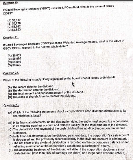 Question 20.
If Gould Beverages Company ("GBC") uses the LIFO method, what is the value of GBC's
COGS?
(A) $8,117
(B) $6,738
(C) $6,582
(D) $6,593
Question 21.
If Gould Beverages Company ("GBC") uses the Wolghted Average method, what is the valuo of
GBC's COGS, rounded to the nearest whole dollar?
(A) S6,859
(B) $6,860
(C) $6,816
(D) $6,625
Question 22.
Which of the following is not typlcally stipulated by the board when it issues a dividend?
(A) The record date for the dividend.
(B) The declaration date for the dividend.
(C) The total amount and per share amount of the dividend.
(D) The class of shareholders to receive the dividend.
Question 23.
(A) Which of the following statements about a corporation's cash dividend distribulion to its
shareholders is false?
(B) In its financlal statements, on the declaration date, the entity must recognize a decrease
in its retained eamings account and reflect a liability for the total amount of the dividend.
(C) The declaration and payment of the cash divldend has no direct impact on the income
statement.
(D) In its financilal statements, on the dividond payment date, the corporation's cash account
is decreased and the previously recorded liability in the dividend account is eliminated.
(E) The net effect of the dividend distribution is recorded on the corporation's balance sheet,
reflecting a reduction of the corporation's assets and stockholders' oquity.
(F) The accounting treatment of the dividend will differ if the corporation declares a small
cash dividend (less than 25% of earnings per share) or a large cash dividend (25%+).
