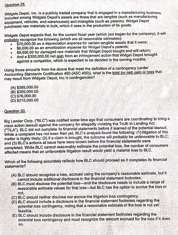 Question 29.
Widgets Depot, Inc. Is a publicly traded company that is engaged in a manufacturing business.
Included among Widgets Depot's assels are those that are tangible (such as manufacturing
equipment, vehicles, and warehouses) and intangiblo (such as palents). Widget Depot
purchases raw matorials in bulk, which it uses in the production of its goods.
Widgets Depot expects that, for the current fiscal year (which just bogan for the company), It will
probably recognize the following (which are all reasonable estimates)
$70,000.00 as a depreciation expense for certain tangible assets that it owns;
$6,000.00 as an amortization expense for Widget Depot's patents,
$9,000.00 for damaged raw materials that Widget Depot bought and will return;
And a $300,000.00 net gain from an infringement action that Widget Depot brought
against a competitor, which is expected to be decided in the coming months.
Using those amounts from the above that meet the definition of a contingency (under
Accounting Standards Codification 450 (ASC 450), what is the total (or nat) gain or loss that
may result from Widgets Depot, Inc.'s contingencies?
(A) $385,000.00
(B) 5300,000.00
(C) $76,000.00
(D) $215,000.00
Question 30,
Big Lender Corp. ("BLC") was notified some time ago that consumers are coordinating to bring a
class action lawsuit against the company for allegedly violating the Truth in Lending Act
("TILA"). BLC did not complete its financial statements before it learned of the potential lawsuit.
While a complaint has not been filed yet, BLC's analysis found the following: (1) igation of this
matter is highty likely: (2) if a claim is brought, the outcome will probably be unfavorable to BLC;
and (3) BLČS actions at issue here were known before the financial statements were
completed. While BLC cannot reasonably estimate the potential loss, the number of consumers
affected means that an unfavorable litigation result would yield a material loss to BLC.
Which of the following accurately reflects how BLC should proceed as it completes its financial
statements?
(A) BLC should recognize a loss, accrued using the company's reasonable estimate, but it
cannot include additional disclosure in the financial statement footnotes.
(B) BLC must disclose the potential loss-and the disclosure needs to include a range of
reasonable estimate values for that loss-but BLC has the option to accrue the loss or
not.
(C) BLC should neither disclose nor acorue the ligation loss contingency.
(D) BLC should include a disclosure in the financial statement footnoles regarding the
potential loss contingency, noting that a reasonable ostimate of the loss is not yet
feasible.
(E) BLC should Include disclosure in the financial statement footnotes regarding the
polential loss contingency and must recognize the amount accrued for the loss if it does
so.
