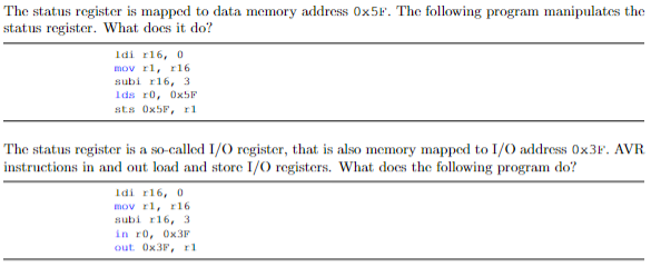 The status register is mapped to data memory address OX5F. The following program manipulates the
status register. What does it do?
Idi r16, 0
mov rl, r16
subi r16, 3
Ids ro, OX5F
sts OX5P, r1
The status register is a so-called I/O register, that is also memory mapped to I/0 address 0×3F. AVR
instructions in and out load and store I/0 registers. What does the following program do?
Idi r16, 0
mov rl, r16
subi r16, 3
in ro, OX3F
out OX3F, r1
