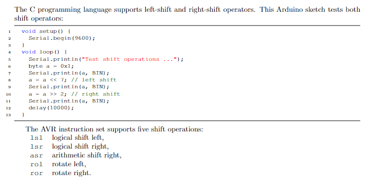 The C programming language supports left-shift and right-shift operators. This Arduino sketch tests both
shift operators:
void setup () {
Serial.begin (9600);
1
void loop (0 I
Serial.println ("Test shift operations
byte a = 0xl;
Serial.println (a, BIN);
a = a <« 7; // left shift
Serial.printIn (a, BIN);
a = a >> 2; // right shift
Serial.print.In (a, BIN);
delay (10000);
") ;
6
10
11
12
13
The AVR instruction set supports five shift operations:
logical shift left,
logical shift right,
arithmetic shift right,
rotate left,
rotate right.
1sl
1sr
asr
rol
ror
