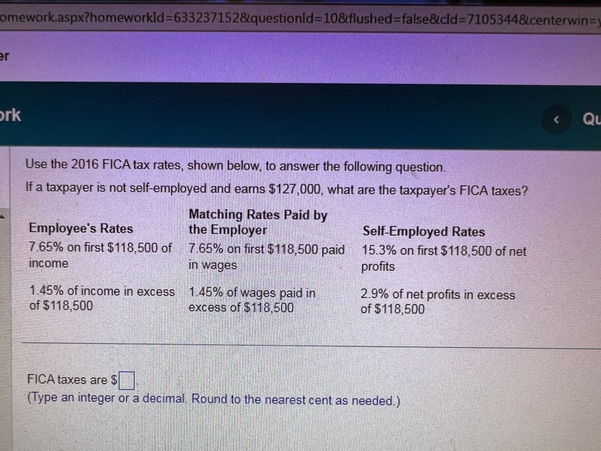 omework.aspx?homeworkId=633237152&questionId=10&flushed=false&cld=7105344&centerwin-y
er
ork
Use the 2016 FICA tax rates, shown below, to answer the following question.
If a taxpayer is not self-employed and earns $127,000, what are the taxpayer's FICA taxes?
Matching Rates Paid by
the Employer
Employee's Rates
7.65% on first $118,500 of 7.65% on first $118,500 paid
income
in wages
1.45% of income in excess 1.45% of wages paid in
of $118,500
excess of $118,500
Self-Employed Rates
15.3% on first $118,500 of net
profits
2.9% of net profits in excess
of $118,500
FICA taxes are $
(Type an integer or a decimal. Round to the nearest cent as needed.)
Qu