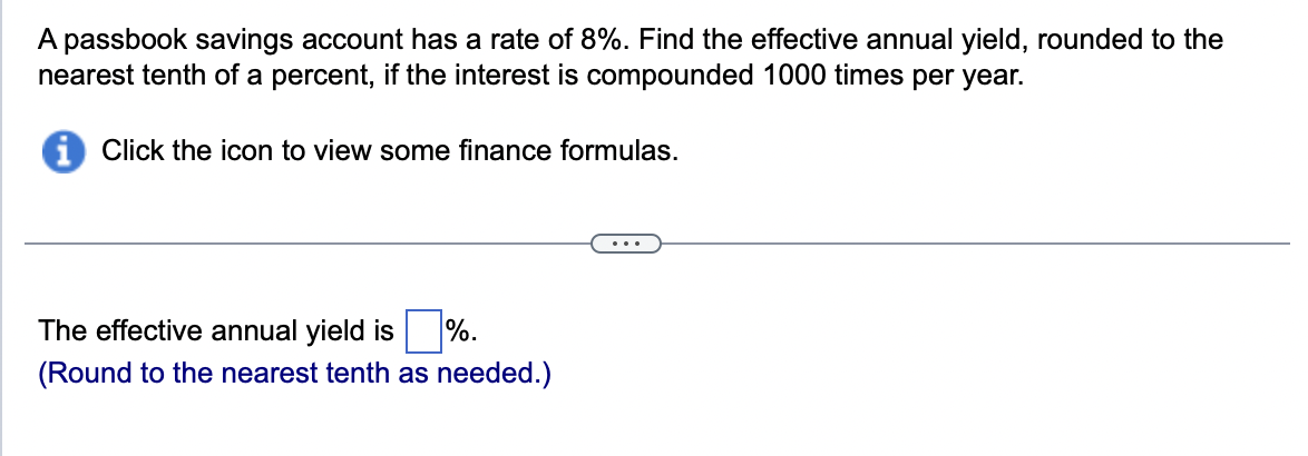 A passbook savings account has a rate of 8%. Find the effective annual yield, rounded to the
nearest tenth of a percent, if the interest is compounded 1000 times per year.
Click the icon to view some finance formulas.
The effective annual yield is %.
(Round to the nearest tenth as needed.)
