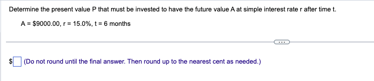 Determine the present value P that must be invested to have the future value A at simple interest rate r after time t.
A = $9000.00, r = 15.0%, t = 6 months
(Do not round until the final answer. Then round up to the nearest cent as needed.)