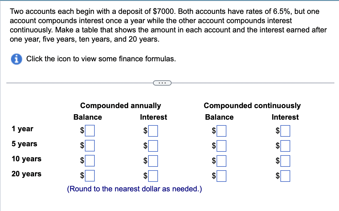 Two accounts each begin with a deposit of $7000. Both accounts have rates of 6.5%, but one
account compounds interest once a year while the other account compounds interest
continuously. Make a table that shows the amount in each account and the interest earned after
one year, five years, ten years, and 20 years.
iClick the icon to view some finance formulas.
1 year
5 years
10 years
20 years
Compounded annually
Interest
$
$
Balance
$
$
$
$
$
$
(Round to the nearest dollar as needed.)
Compounded continuously
Balance
Interest
$
$