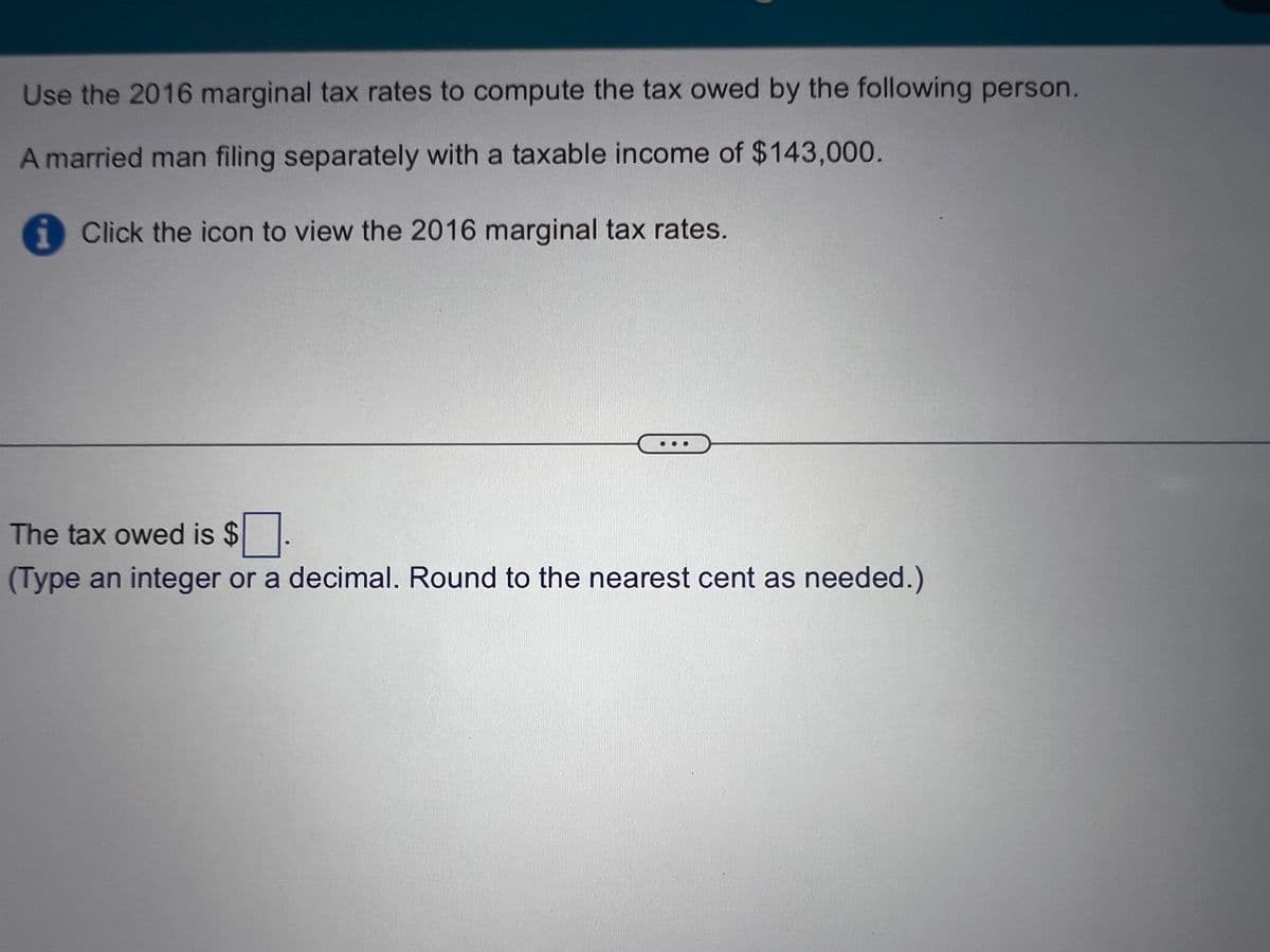 Use the 2016 marginal tax rates to compute the tax owed by the following person.
A married man filing separately with a taxable income of $143,000.
Click the icon to view the 2016 marginal tax rates.
The tax owed is $
(Type an integer or a decimal. Round to the nearest cent as needed.)