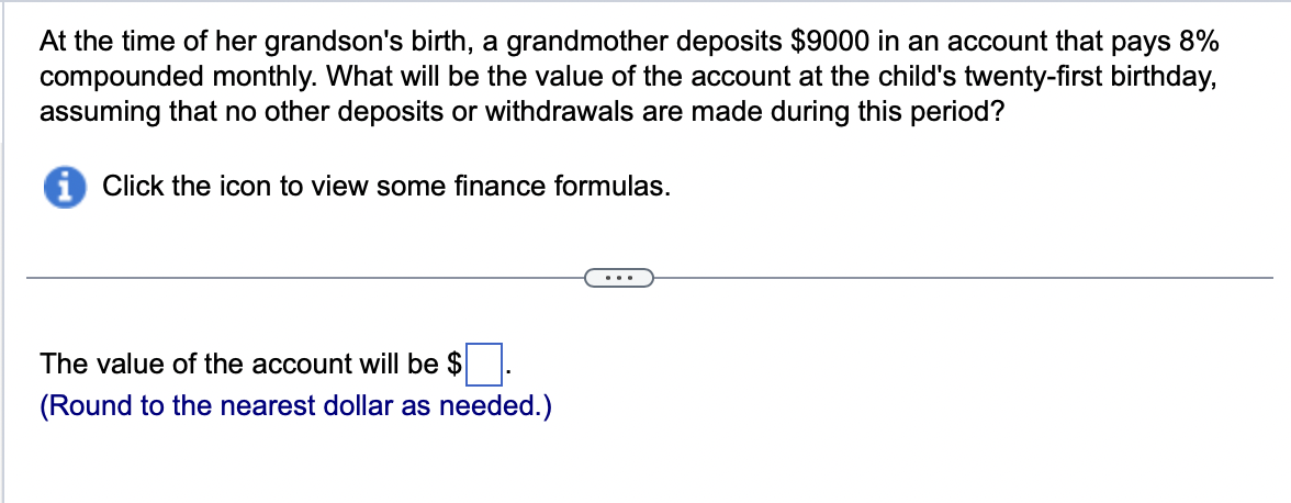 At the time of her grandson's birth, a grandmother deposits $9000 in an account that pays 8%
compounded monthly. What will be the value of the account at the child's twenty-first birthday,
assuming that no other deposits or withdrawals are made during this period?
i Click the icon to view some finance formulas.
The value of the account will be $.
(Round to the nearest dollar as needed.)