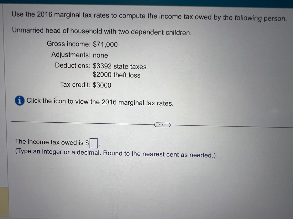 Use the 2016 marginal tax rates to compute the income tax owed by the following person.
Unmarried head of household with two dependent children.
Gross income: $71,000
Adjustments: none
Deductions: $3392 state taxes
$2000 theft loss
Tax credit: $3000
Click the icon to view the 2016 marginal tax rates.
The income tax owed is $
(Type an integer or a decimal. Round to the nearest cent as needed.)