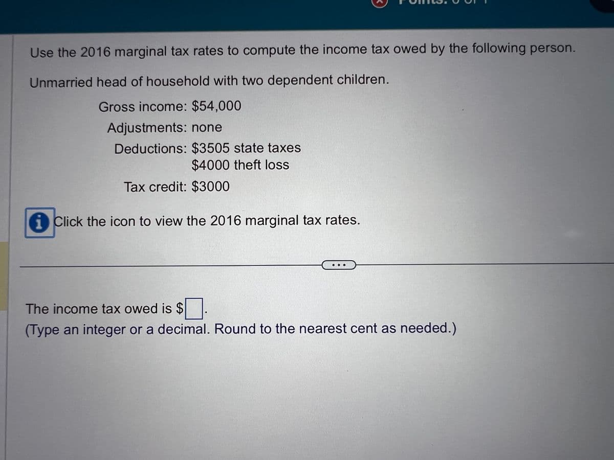 Use the 2016 marginal tax rates to compute the income tax owed by the following person.
Unmarried head of household with two dependent children.
Gross income: $54,000
Adjustments: none
Deductions: $3505 state taxes
$4000 theft loss
Tax credit: $3000
Click the icon to view the 2016 marginal tax rates.
The income tax owed is $.
(Type an integer or a decimal. Round to the nearest cent as needed.)
