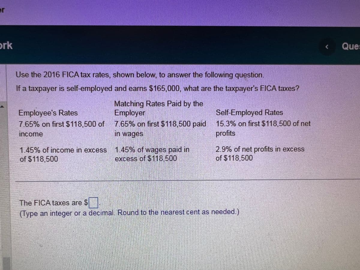 er
ork
Use the 2016 FICA tax rates, shown below, to answer the following question.
If a taxpayer is self-employed
and earns $165,000, what are the taxpayer's FICA taxes?
Matching Rates Paid by the
Employer
Employee's Rates
7.65% on first $118,500 of 7.65% on first $118,500 paid
income
in wages
1.45% of income in excess 1.45% of wages paid in
of $118,500
excess of $118,500
Self-Employed Rates
15.3% on first $118,500 of net
profits
2.9% of net profits in excess
of $118,500
The FICA taxes are $
(Type an integer or a decimal. Round to the nearest cent as needed.)
<
Ques