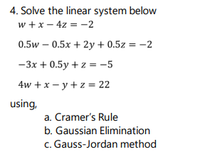 4. Solve the linear system below
w + x – 4z = -2
0.5w – 0.5x + 2y + 0.5z = -2
-3x + 0.5y + z = -5
4w + x - y + z = 22
using,
a. Cramer's Rule
b. Gaussian Elimination
c. Gauss-Jordan method
