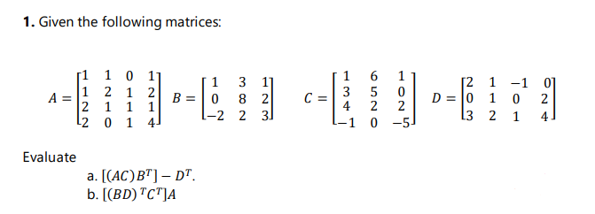 1. Given the following matrices:
1 1 0 1
6
1
[2 1 -1 0]
1
3 1]
|1 2 1 2
A =
2 1 1 1
3
C =
4
5
2
2
D = 0 1 0
B = | 0
l-2 2 3
8 2
13 2 1
4]
L2 0 1 4
-1 0 -5
Evaluate
a. [(AC)B"]– D".
b. [(BD) "C"]A
