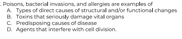 . Poisons, bacterial invasions, and allergies are examples of
A. Types of direct causes of structural and/or functional changes
B. Toxins that seriously damage vital organs
C. Predisposing causes of disease
D. Agents that interfere with cell division.
