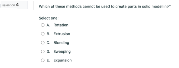 Question 4
Which of these methods cannot be used to create parts in solid modelling
Select one:
O A. Rotation
B. Extrusion
O C. Blending
D. Sweeping
E. Expansion