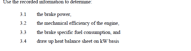 Use the recorded information to determine:
the brake power,
the mechanical efficiency of the engine,
the brake specific fuel consumption, and
draw up heat balance sheet on kW basis
3.1
3.2
3.3
3.4