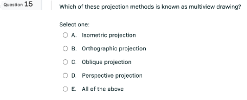 Question 15
Which of these projection methods is known as multiview drawing?
Select one:
A. Isometric projection
B. Orthographic projection
C. Oblique projection
D. Perspective projection
E. All of the above