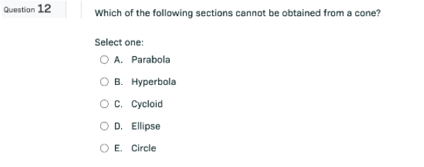 Question 12
Which of the following sections cannot be obtained from a cone?
Select one:
O A. Parabola
OB. Hyperbola
OC. Cycloid
O D. Ellipse
O E. Circle