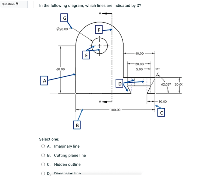 Question 5
In the following diagram, which lines are indicated by D?
Ø20.00
40.00
30.00
5.00
60.00
A
B
Select one:
O A. Imaginary line
m
B. Cutting plane line
C.
Hidden outline
D. Dimension line
100.00
62.03⁰ 20.00
10.00