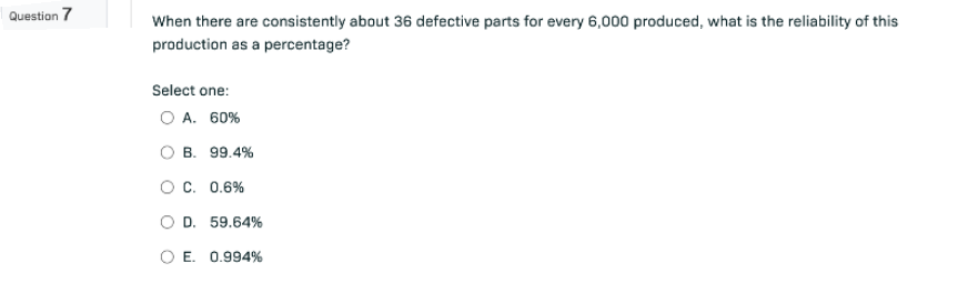 Question 7
When there are consistently about 36 defective parts for every 6,000 produced, what is the reliability of this
production as a percentage?
Select one:
O A. 60%
B. 99.4%
O C. 0.6%
D. 59.64%
O E. 0.994%