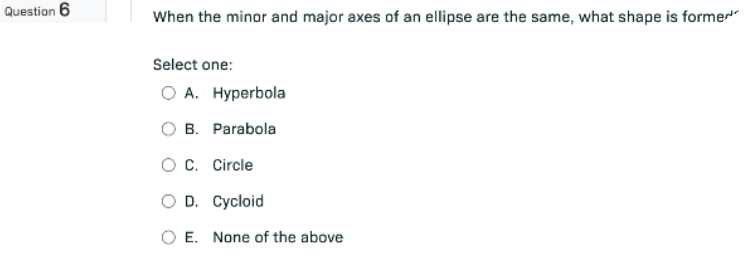 Question 6
When the minor and major axes of an ellipse are the same, what shape is former
Select one:
O A. Hyperbola
B. Parabola
O C. Circle
O D. Cycloid
O E. None of the above