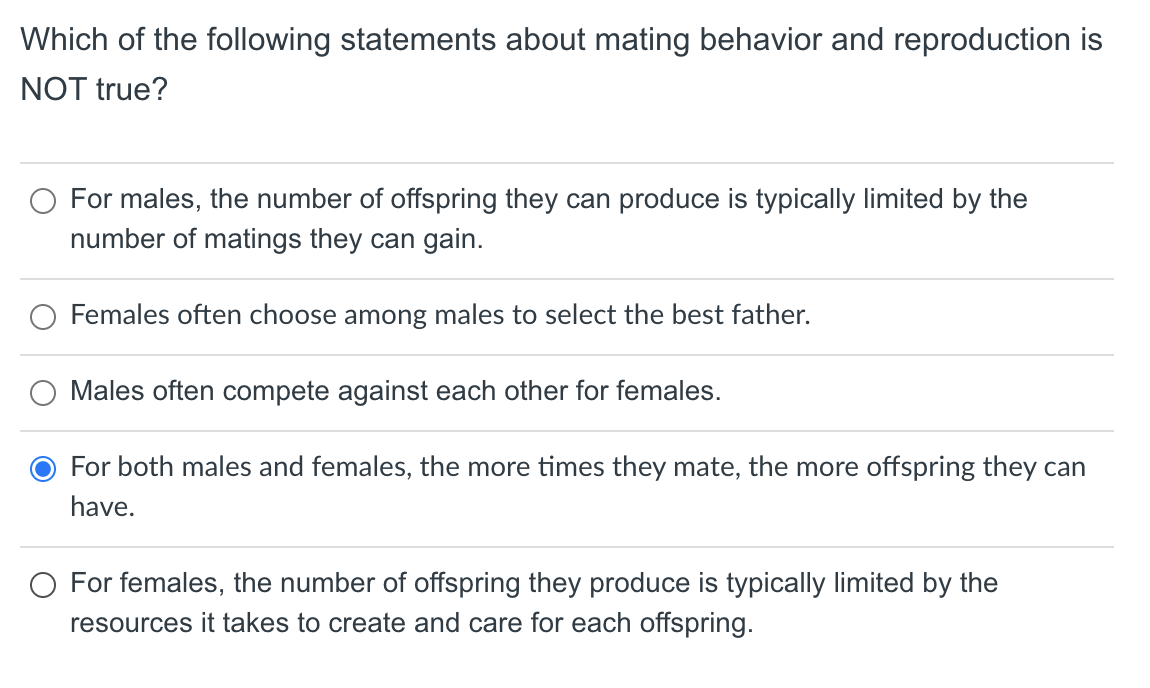 Which of the following statements about mating behavior and reproduction is
NOT true?
For males, the number of offspring they can produce is typically limited by the
number of matings they can gain.
O Females often choose among males to select the best father.
Males often compete against each other for females.
For both males and females, the more times they mate, the more offspring they can
have.
O For females, the number of offspring they produce is typically limited by the
resources it takes to create and care for each offspring.
