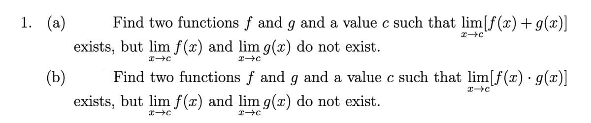 1. (a)
Find two functions f and g and a value c such that lim[f(x) +g(x)]
exists, but lim f(x) and lim g(x) do not exist.
(b)
Find two functions f and g and a value c such that lim[f(x) · g(x)]
exists, but lim f(x) and lim g(x) do not exist.
